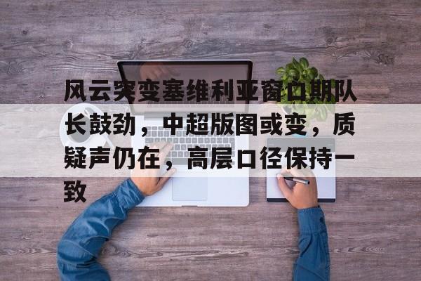 kaiyun-包含风云突变塞维利亚窗口期队长鼓劲，中超版图或变，质疑声仍在，高层口径保持一致的词条